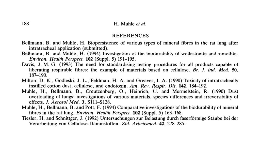 188 H. Muhle et al. REFERENCES Bellmann, B. and Muhle, H. Biopersistence of various types of mineral fibres in the rat lung after intratracheal application (submitted). Bellmann, B. and Muhle, H. (1994) Investigation of the biodurability of wollastonite and xonotlite.