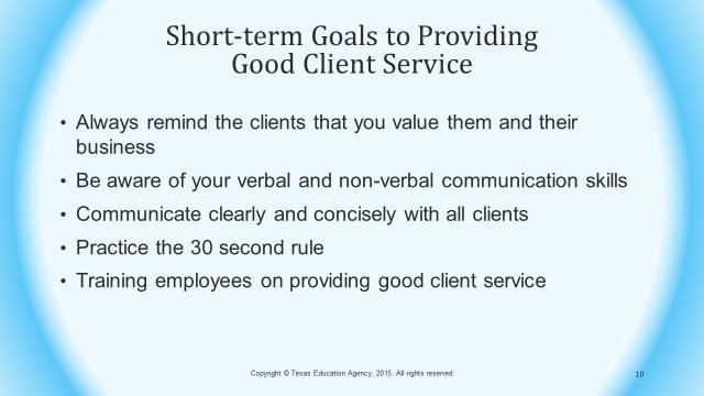 Slide 10 Several short-term goals to providing good client service may include: Always remind the clients that you value them and their business Be aware of your verbal and non-verbal communication