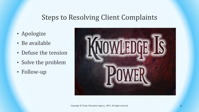 Slide 19 Steps to Resolving Client Complaints may include: The first thing you need to do is apologize to the client. It is not your fault, so you should not take it personally.