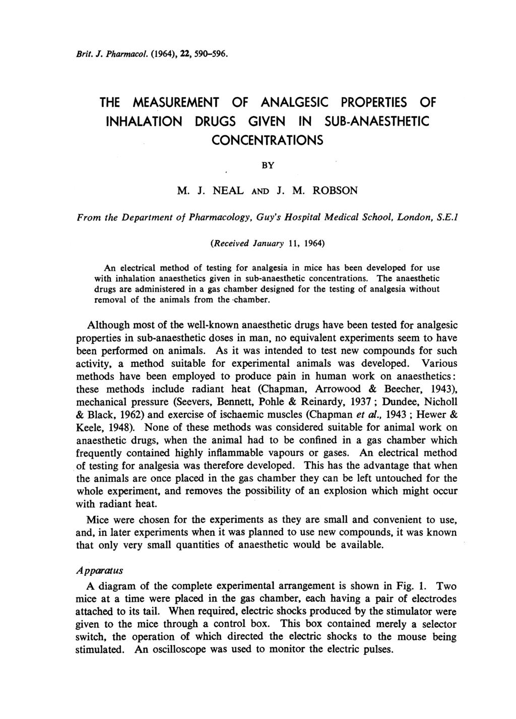 Brit. J. Pharmacol. (1964), 22, 590-596. THE MEASUREMENT OF ANALGESIC PROPERTIES OF INHALATION DRUGS GIVEN IN SUB-ANAESTHETIC CONCENTRATIONS BY M. J. NEAL AND J. M. ROBSON From the Department of Pharmacology, Guy's Hospital Medical School, London, S.