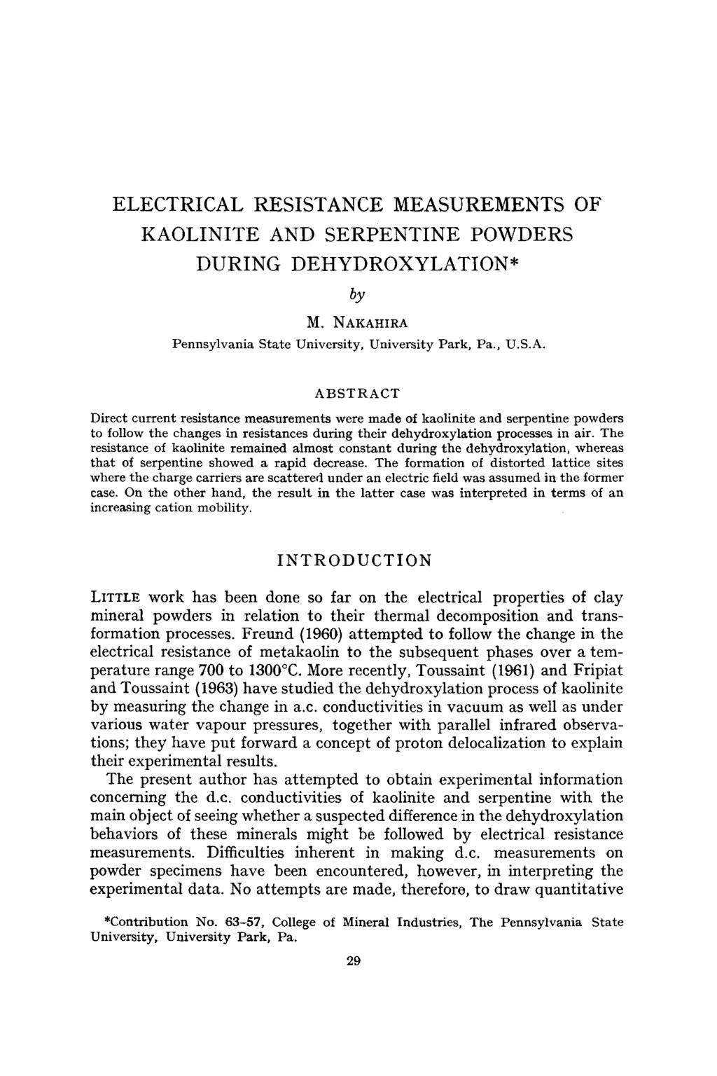 ELECTRICAL RESISTANCE MEASUREMENTS OF KAOLINITE AND SERPENTINE POWDERS DURING DEHYDROXYLATION* by M. NAKAHIRA Pennsylvania State University, University Park, Pa., U.S.A. ABSTRACT Direct current resistance measurements were made of kaolinite and serpentine powders to follow the changes in resistances during their dehydroxylation processes in air.