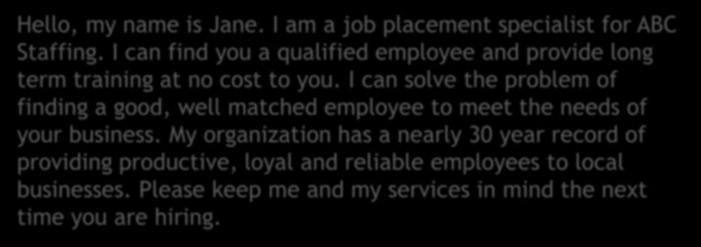 Example: Hello, my name is Jane. I am a job placement specialist for ABC Staffing. I can find you a qualified employee and provide long term training at no cost to you.