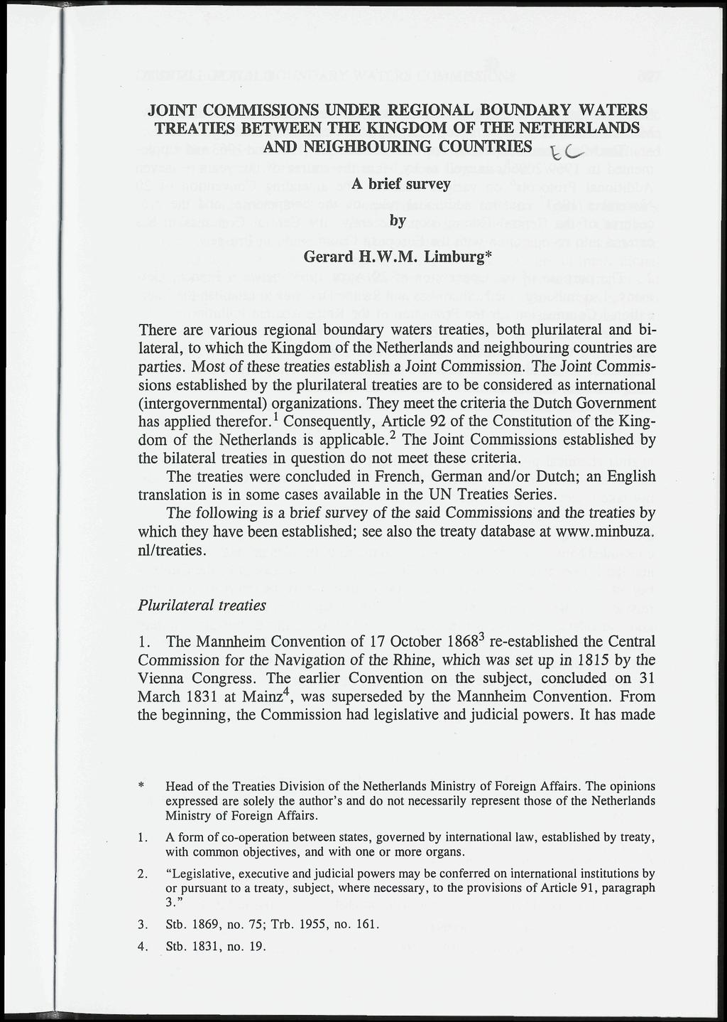JOINT COMMISSIONS UNDER REGIONAL BOUNDARY WATERS TREATIES BETWEEN THE KINGDOM OF THE NETHERLANDS AND NEIGHBOURING COUNTRIES ^(^ A brief survey by Gerard H.W.M. Limburg* There are various regional boundary waters treaties, both plurilateral and bilateral, to which the Kingdom of the Netherlands and neighbouring countries are parties.