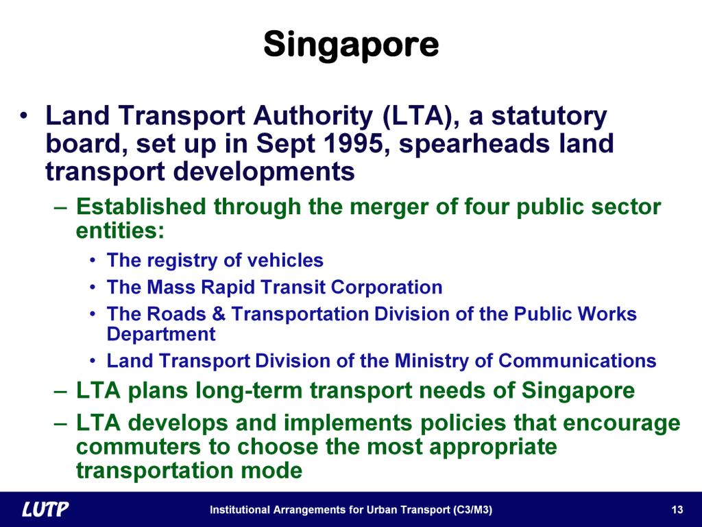 Slide 13 In Singapore, the key agency for transport is the Land Transport Authority, otherwise known as the LTA. This is a statutory body created in 1995.