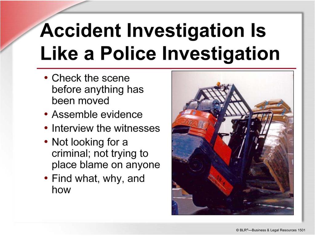 A good investigation of a workplace accident resembles a police investigation of a crime. Check the scene before anything has been moved or changed. Assemble any evidence you can find.