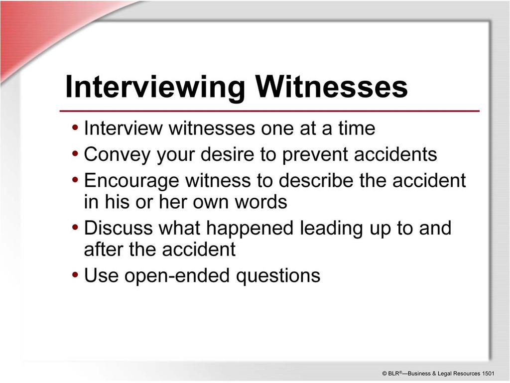 Witnesses should be interviewed one at a time right after the incident. Talk to witnesses at the scene of the accident so they can point out or show what they are talking about.