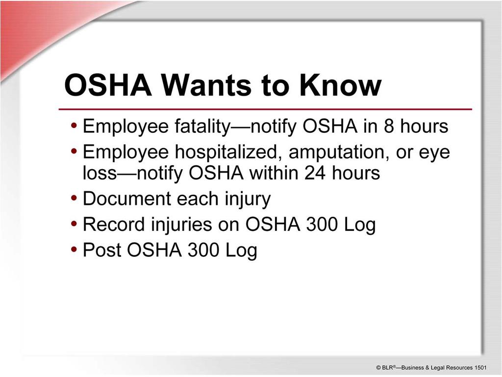 OSHA wants to know about the accidents that happen in your workplace. If an accident results in the death of one or more employees, OSHA wants to be notified by phone or in person within 8 hours.