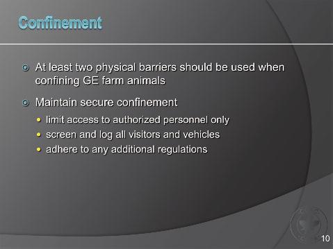 Slide 10 Confinement Genetically-engineered farm animals should be confined within at least two physical barriers at all times. For instance, animals may be in a pen, which is within a facility.