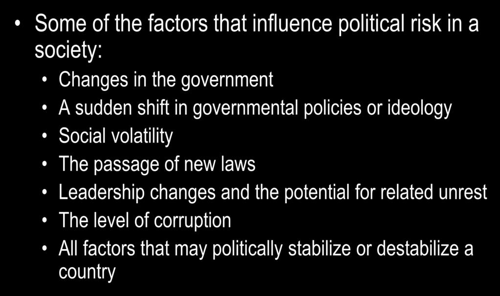 Political Risk Assessment Some of the factors that influence political risk in a society: Changes in the government A sudden shift in governmental policies or ideology Social