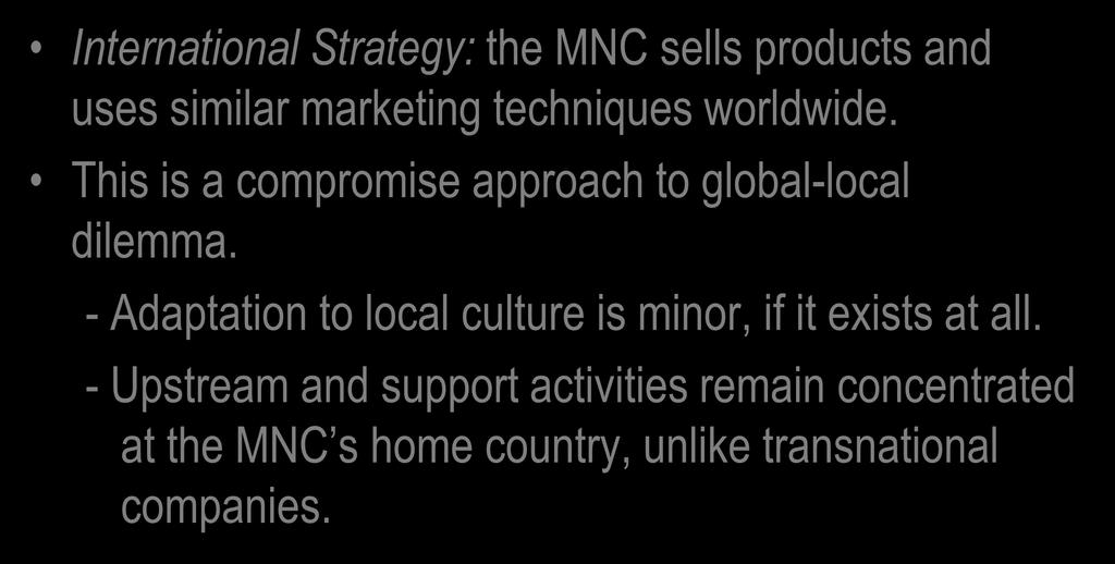 International Strategy International Strategy: the MNC sells products and uses similar marketing techniques worldwide. This is a compromise approach to global-local dilemma.