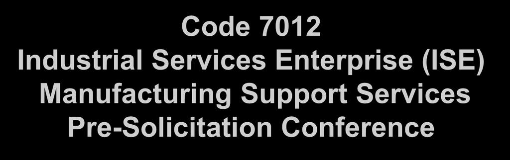 Code 7012 Industrial Services Enterprise (ISE) Manufacturing Support Services Pre-Solicitation Conference Presented at: NUWC Division Newport Building 80 Gymnasium 17AUG2017