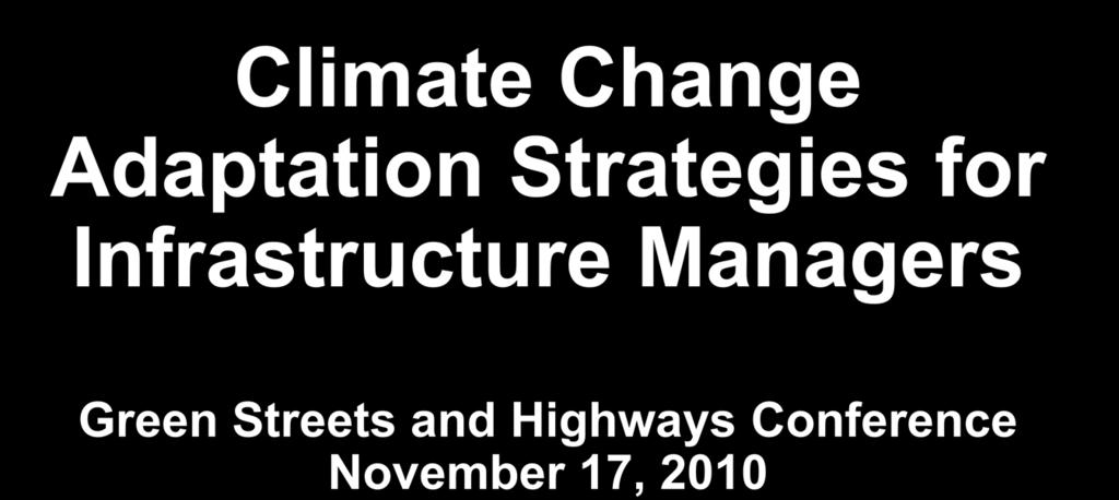 Climate Change Adaptation Strategies for Infrastructure Managers Green Streets and Highways Conference November 17, 2010 Butch