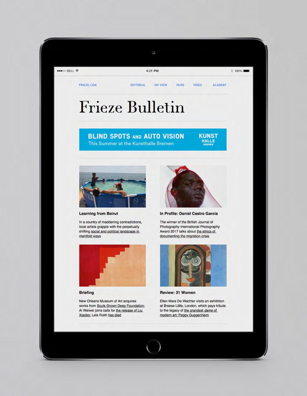 e-bulletin e-newsletter Reader Distribution 43% 57% Our twice-weekly Frieze Bulletin publishes a timely round-up of online editorial, videos, blog posts and reviews from the editors.