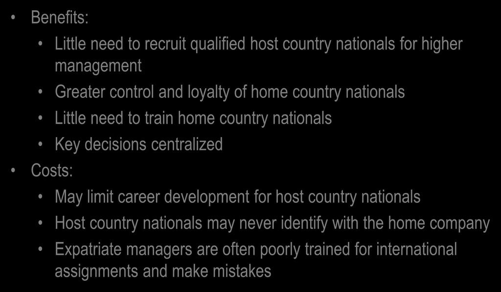 Ethnocentric IHRM: Benefits and Costs Benefits: Little need to recruit qualified host country nationals for higher management Greater control and loyalty of home country nationals Little need to