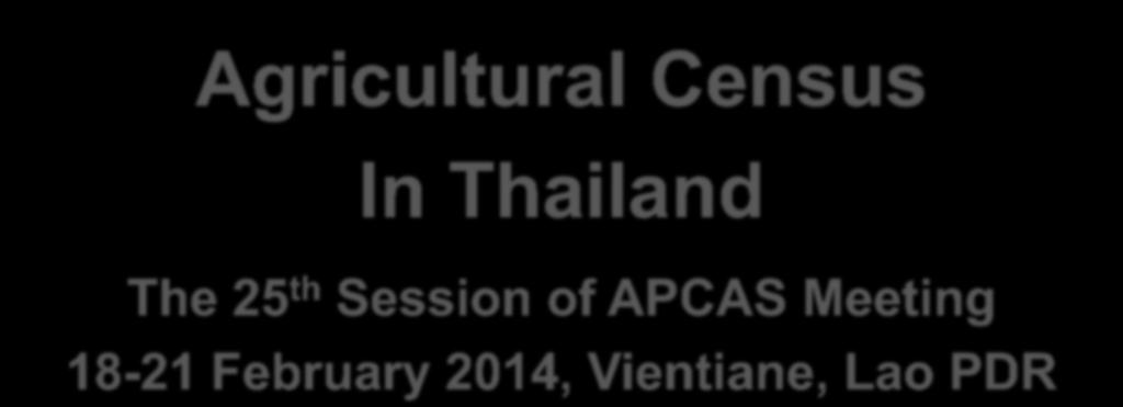 Agricultural Census In Thailand The 25 th Session of APCAS Meeting 18-21 February 2014, Vientiane, Lao