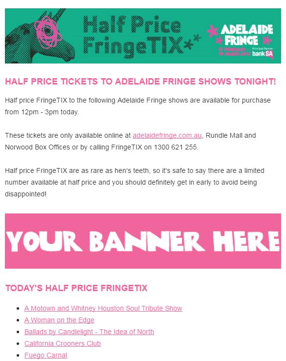 Adelaide Fringe online Advertising cont. Half- FringeTIX Partnership Half FringeTIX emails are sent directly to 25,000 subscribers, once a day, for 32 days.
