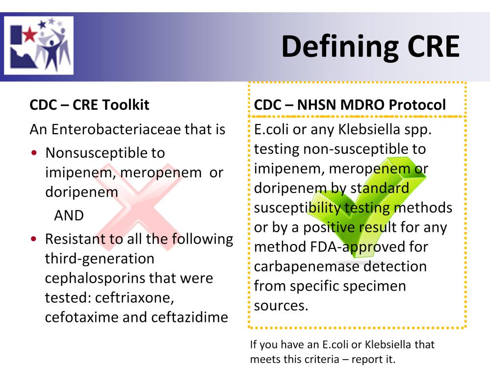 There are varying definitions of what a CRE or Resistant Enterobacteriaceae is. For the purposes of Texas DSHS we are using the NHSN Definition.