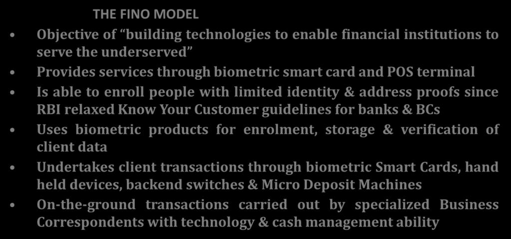 Case Study FINO, India THE FINO MODEL Objective of building technologies to enable financial institutions to serve the underserved Provides services through biometric smart card and POS terminal Is