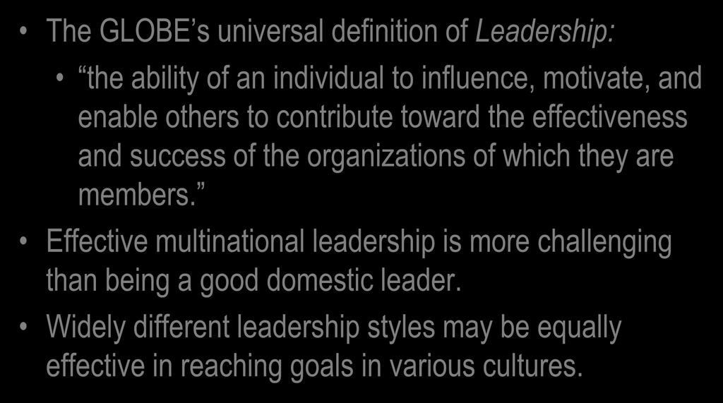 Leadership The GLOBE s universal definition of Leadership: the ability of an individual to influence, motivate, and enable others to contribute toward the effectiveness and success of the
