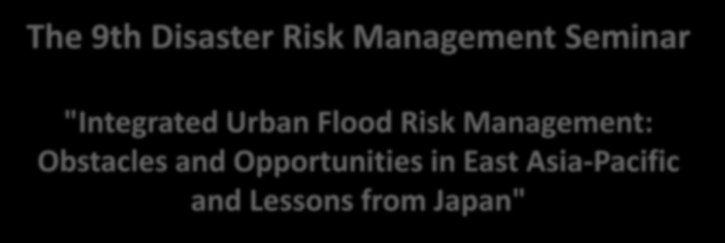 The 9th Disaster Risk Management Seminar "Integrated Urban Flood Risk Management: Obstacles and Opportunities in East Asia-Pacific and Lessons from Japan" INSTITUTIONAL FRAMEWORK, CHALLENGES IN