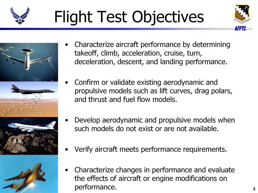 The objectives of performance testing are to: Characterize aircraft performance by determining takeoff, climb, acceleration, cruise, turn, deceleration, descent, and landing performance.