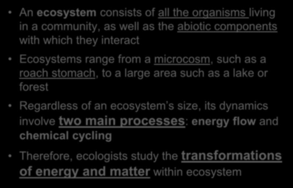 Overview: Observing Ecosystems An ecosystem consists of all the organisms living in a community, as well as the abiotic components with which they interact Ecosystems range from a microcosm, such as