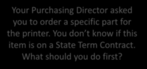 Your Purchasing Director asked you to order a specific part for the printer. You don t know if this item is on a State Term Contract. What should you do first? What should the Requester do?