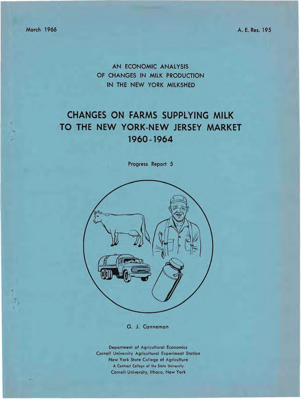 March 1966 A. E. Res. 195 AN ECONOMIC ANALYSIS OF CHANGES IN MILK PRODUCTION IN THE NEW YORK MILKSHED. CHANGES ON FARMS SUPPLYING MILK TO THE NEW YORK-NEW JERSEY MARKET 1960-1964 Progress Report 5 G.