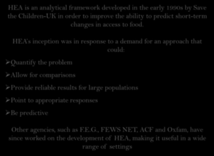 Origins of HEA HEA is an analytical framework developed in the early 1990s by Save the Children-UK in order to improve the ability to predict short-term changes in access to food.