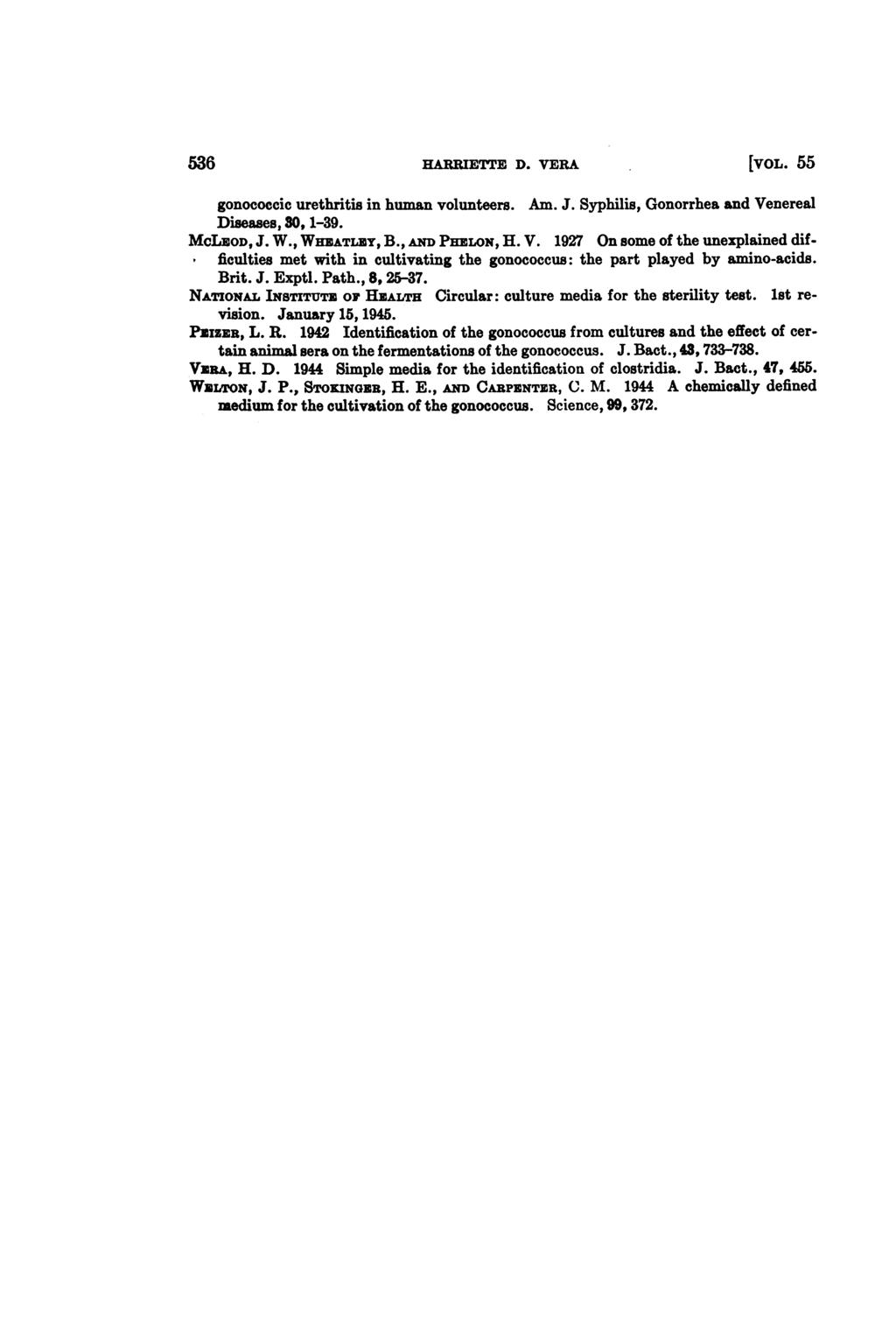 536 HARRIETFE D. VERA [VOL. 55 gonococcic urethritis in human volunteers. Am. J. Syphilis, Gonorrhea and Venereal Diseases, 30, 1-39. MCLEOD, J. W., WHEATLEY, B., AND PEILON, H. V. 1927 On some of the unexplained difficulties met with in cultivating the gonococcus: the part played by amino-acids.