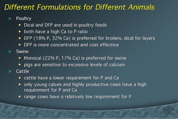 P and Ca requirements vary according to animal species. Dical and DFP are commonly used in poultry feeds. Both have a high Ca to phosphorus ratio. Dical is often used for layers.
