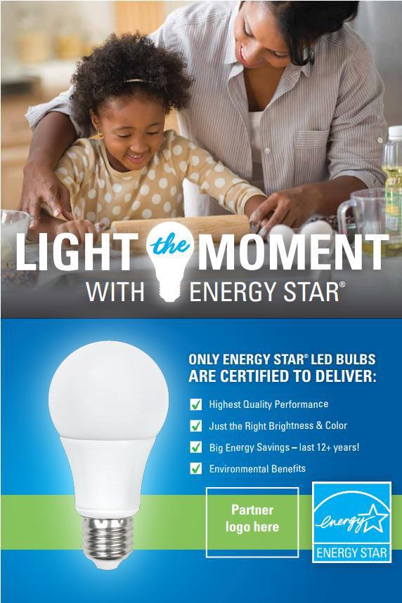 2018 Light The Moment Promotion Tagline / Call-to-Action Light the Moment with ENERGY STAR Objective Broadly encourage all consumers to replace inefficient light bulbs with ENERGY STAR certified LED