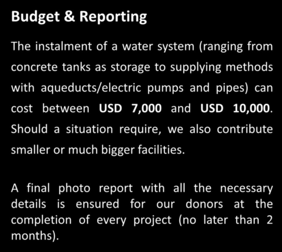 7 Budget & Reporting The instalment of a water system (ranging from concrete tanks as storage to supplying methods with aqueducts/electric pumps and pipes) can cost between USD 7,000 and USD 10,000.
