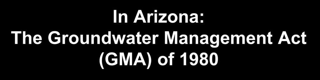 In Arizona: The Groundwater Management Act (GMA) of 1980 Established required groundwater management in Active Management Areas.