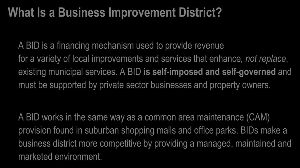 What Is a Business Improvement District? A BID is a financing mechanism used to provide revenue for a variety of local improvements and services that enhance, not replace, existing municipal services.