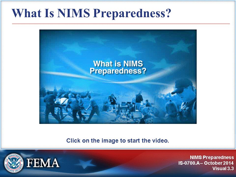 This video provides an introduction to the NIMS Preparedness component. Video Transcript: Given the threats we face, a lack of preparedness could have catastrophic consequences.