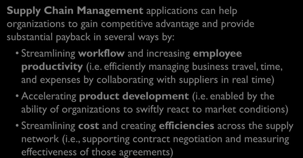 Supply Chain Management Benefits Supply Chain Management applications can help organizations to gain competitive advantage and provide substantial payback in several ways by: Streamlining workflow