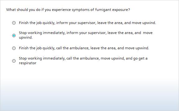 6. What should you do if you experience symptoms of fumigant exposure? Correct Choice Finish the job quickly, inform your supervisor, leave the area, and move upwind.