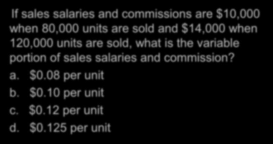 The High-Low Method If sales salaries and commissions are $10,000 when 80,000 units are sold and $14,000 when 120,000 units are sold, what is the variable portion of sales salaries and commission?