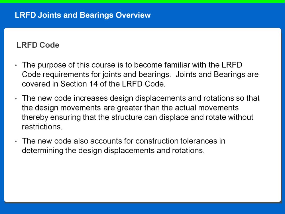 The purpose of this course is to become familiar with the LRFD Code requirements for joints and bearings. Joints and Bearings are covered in Section 14 of the LRFD Code.