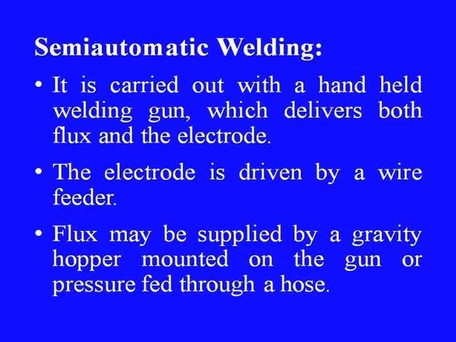 (Refer Slide Time: 11:09) It is carried out with a hand held welding gun, which delivers both flux and the electrode. The electrode is driven by a wire feeder.