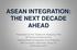 ASEAN INTEGRATION: THE NEXT DECADE AHEAD