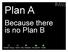 Plan A. Because there is no Plan B