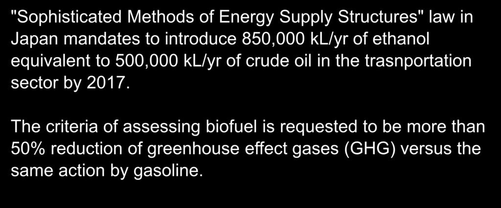 Political background on biofuel in Japan Introduction "Sophisticated Methods of Energy Supply Structures" law in Japan mandates to introduce 850,000 kl/yr of ethanol equivalent to 500,000 kl/yr