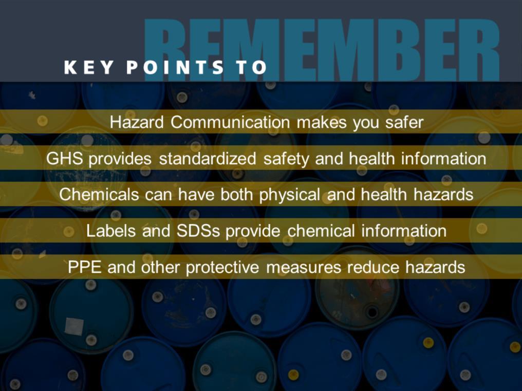 Here are the main points to remember about this training session on hazard communication: Hazard communication makes you safer. The GHS provides standardized safety and health information.