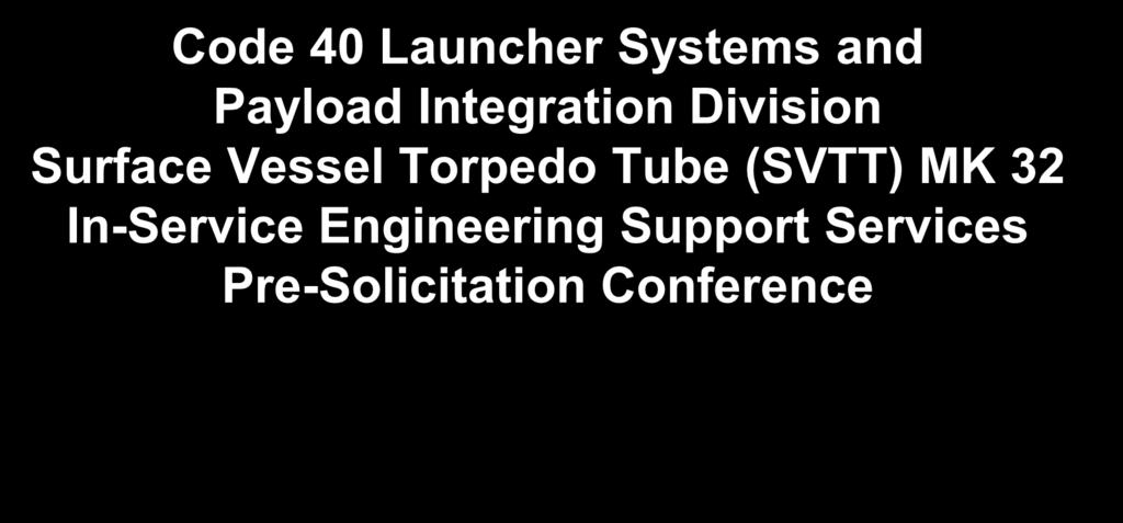 Code 40 Launcher Systems and Payload Integration Division Surface Vessel Torpedo Tube (SVTT) MK 32 In-Service Engineering Support