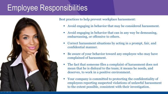 EMPLOYEE RESPONSIBILITIES Follow these best practices to help prevent workplace harassment: Avoid engaging in behavior that may be considered harassment.