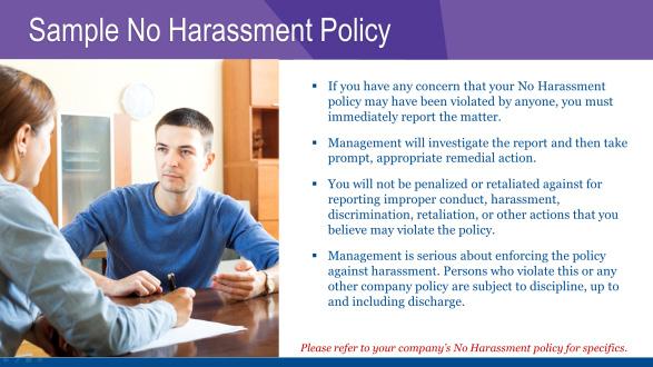 SAMPLE NO HARASSMENT POLICY The following is a sample no harassment policy. Please refer to your company s No Harassment policy for specifics.