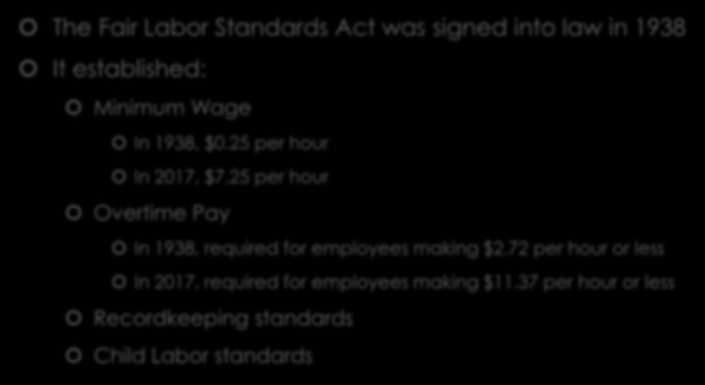 History of the FLSA The Fair Labor Standards Act was signed into law in 1938 It established: Minimum Wage In 1938, $0.25 per hour In 2017, $7.