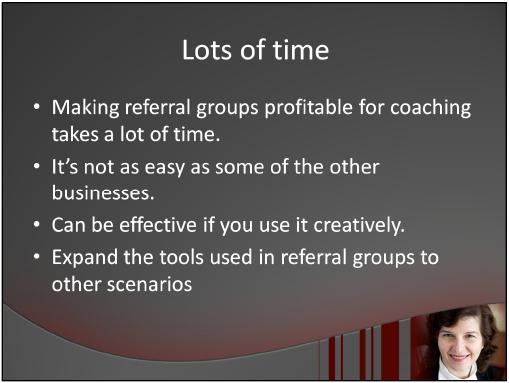 Any networking referral group takes time. Making it profitable for coaching may be a little more challenging, but it can be effective if you use it correctly.